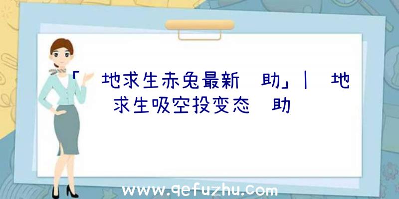 「绝地求生赤兔最新辅助」|绝地求生吸空投变态辅助